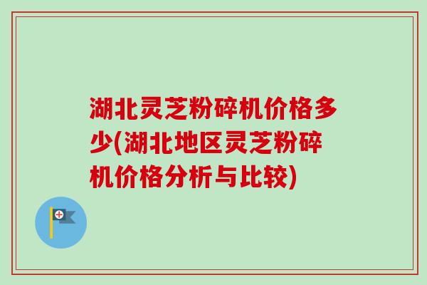 湖北灵芝粉碎机价格多少(湖北地区灵芝粉碎机价格分析与比较)