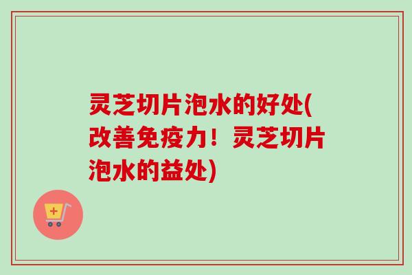 灵芝切片泡水的好处(改善免疫力！灵芝切片泡水的益处)