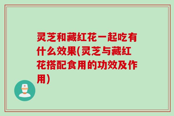灵芝和藏红花一起吃有什么效果(灵芝与藏红花搭配食用的功效及作用)