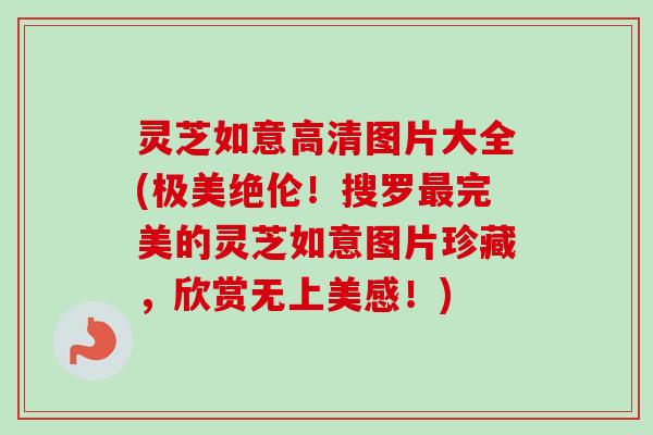 灵芝如意高清图片大全(极美绝伦！搜罗最完美的灵芝如意图片珍藏，欣赏无上美感！)