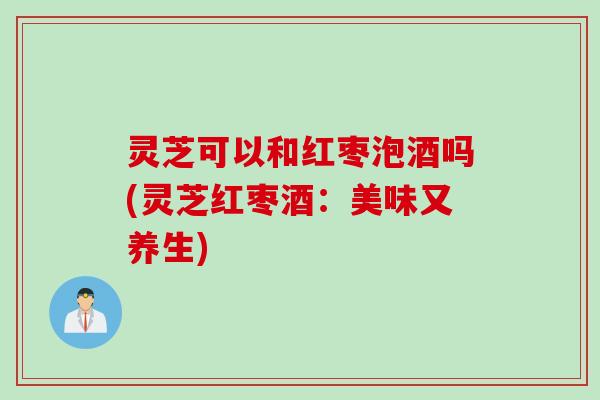灵芝可以和红枣泡酒吗(灵芝红枣酒：美味又养生)