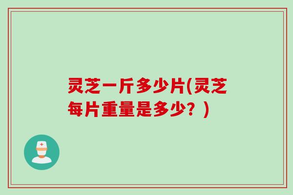 灵芝一斤多少片(灵芝每片重量是多少？)