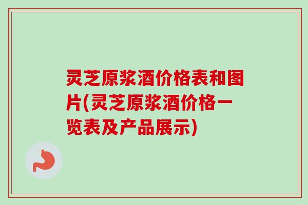灵芝原浆酒价格表和图片(灵芝原浆酒价格一览表及产品展示)