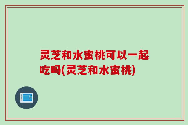 灵芝和水蜜桃可以一起吃吗(灵芝和水蜜桃) 灵芝和水蜜桃可以一起吃吗(灵芝和水蜜桃)
