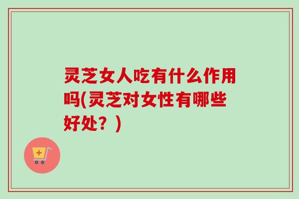 灵芝女人吃有什么作用吗(灵芝对女性有哪些好处？)