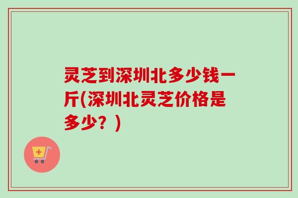 灵芝到深圳北多少钱一斤(深圳北灵芝价格是多少？)