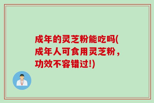 成年的灵芝粉能吃吗(成年人可食用灵芝粉，功效不容错过!)