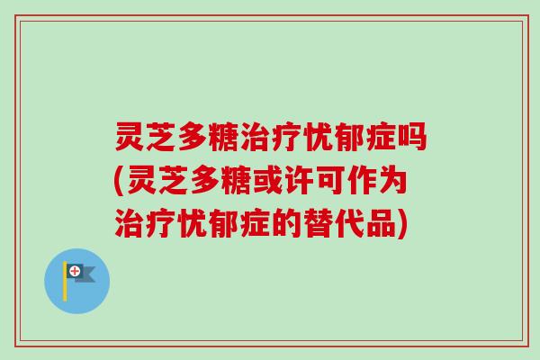 灵芝多糖治疗忧郁症吗(灵芝多糖或许可作为治疗忧郁症的替代品)