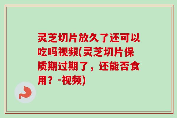 灵芝切片放久了还可以吃吗视频(灵芝切片保质期过期了，还能否食用？-视频)