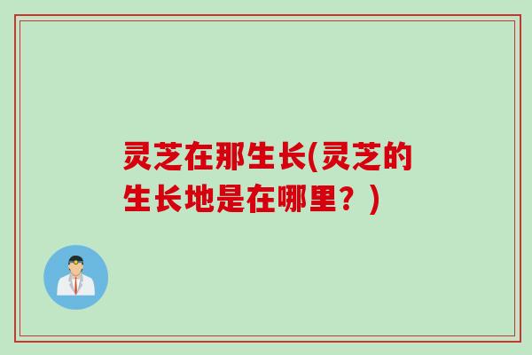 灵芝在那生长(灵芝的生长地是在哪里？)
