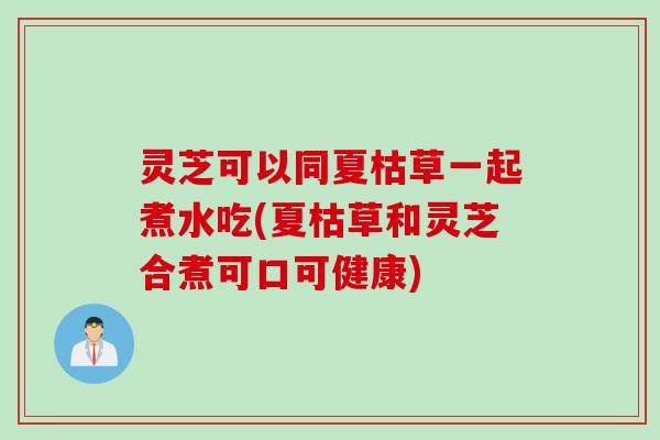 灵芝可以同夏枯草一起煮水吃(夏枯草和灵芝合煮可口可健康)
