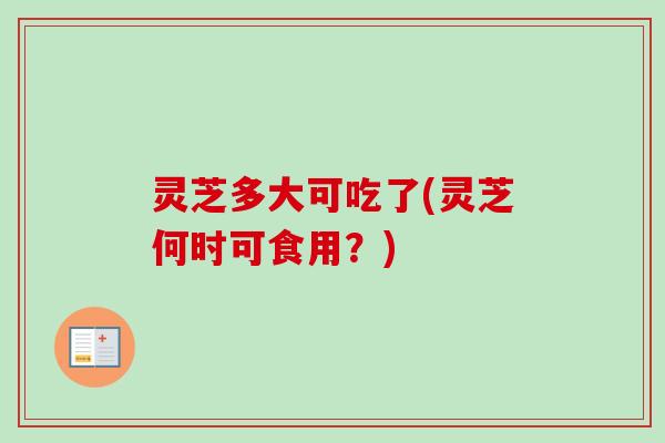 灵芝多大可吃了(灵芝何时可食用？)
