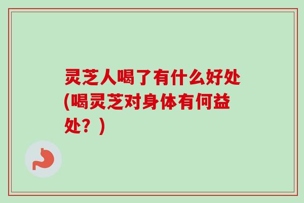 灵芝人喝了有什么好处(喝灵芝对身体有何益处？)