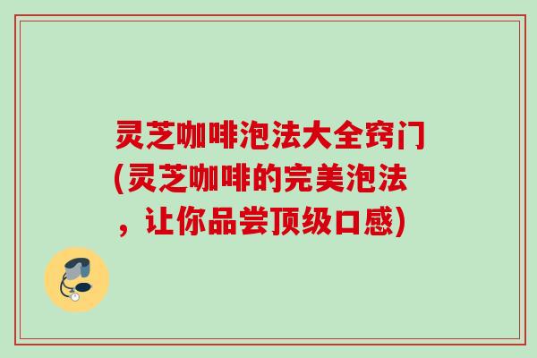 灵芝咖啡泡法大全窍门(灵芝咖啡的完美泡法，让你品尝顶级口感)