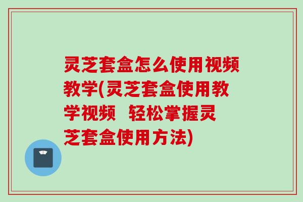 灵芝套盒怎么使用视频教学(灵芝套盒使用教学视频 轻松掌握灵芝套盒使用方法) 灵芝套盒怎么使用视频教学(灵芝套盒使用教学视频 轻松掌握灵芝套盒使用方法)