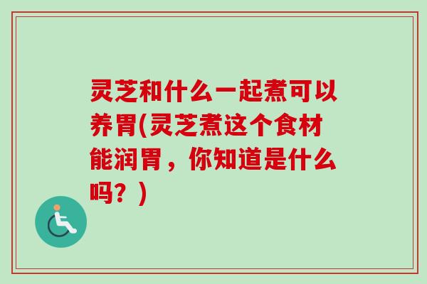 灵芝和什么一起煮可以养胃(灵芝煮这个食材能润胃，你知道是什么吗？)
