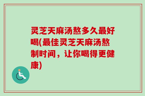 灵芝天麻汤熬多久最好喝(最佳灵芝天麻汤熬制时间，让你喝得更健康)