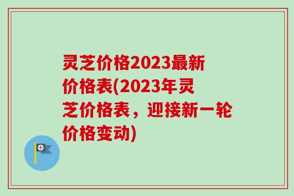 灵芝价格2023最新价格表(2023年灵芝价格表，迎接新一轮价格变动)