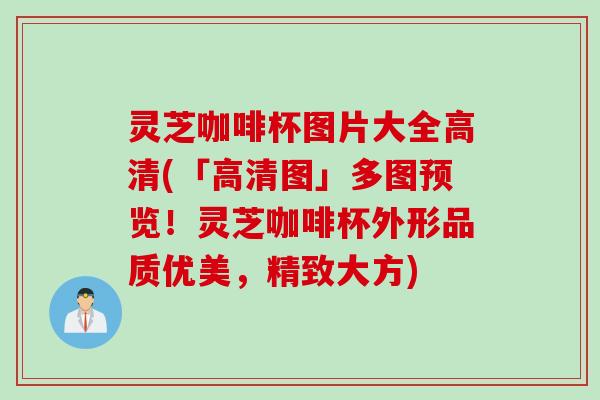 灵芝咖啡杯图片大全高清(「高清图」多图预览！灵芝咖啡杯外形品质优美，精致大方)