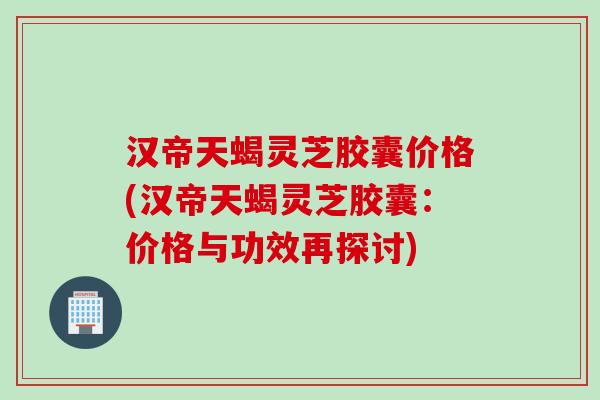 汉帝天蝎灵芝胶囊价格(汉帝天蝎灵芝胶囊：价格与功效再探讨)