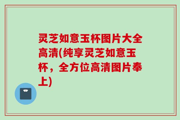 灵芝如意玉杯图片大全高清(纯享灵芝如意玉杯，全方位高清图片奉上)