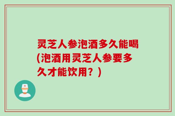 灵芝人参泡酒多久能喝(泡酒用灵芝人参要多久才能饮用?) 灵芝人参泡酒多久能喝(泡酒用灵芝人参要多久才能饮用?)