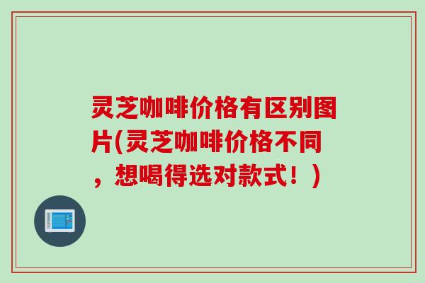 灵芝咖啡价格有区别图片(灵芝咖啡价格不同，想喝得选对款式！)