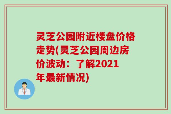 灵芝公园附近楼盘价格走势(灵芝公园周边房价波动:了解2021年新情况) 灵芝公园附近楼盘价格走势(灵芝公园周边房价波动:了解2021年新情况)