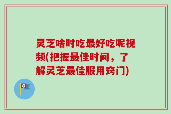 灵芝啥时吃最好吃呢视频(把握最佳时间，了解灵芝最佳服用窍门)