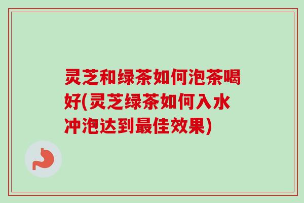 灵芝和绿茶如何泡茶喝好(灵芝绿茶如何入水冲泡达到佳效果)
