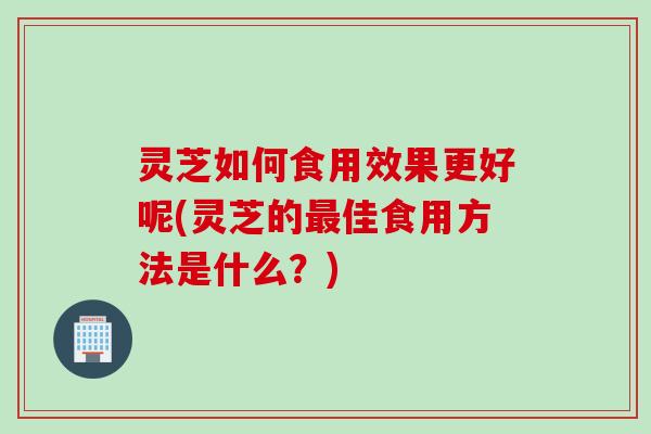 灵芝如何食用效果更好呢(灵芝的最佳食用方法是什么？)