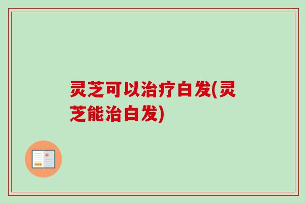 灵芝可以治疗白发(灵芝能治白发)