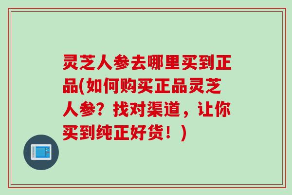 灵芝人参去哪里买到正品(如何购买正品灵芝人参？找对渠道，让你买到纯正好货！)