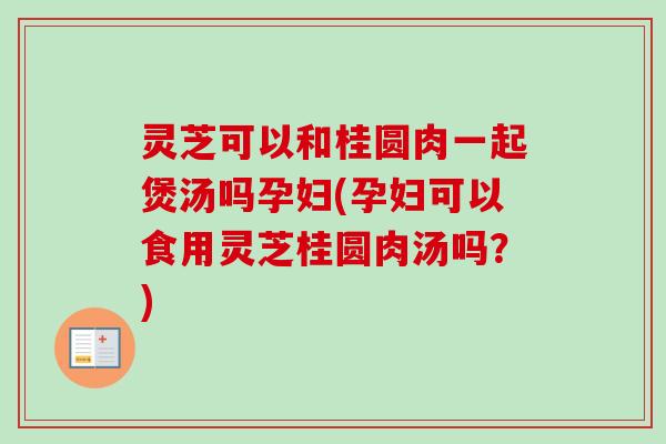 灵芝可以和桂圆肉一起煲汤吗孕妇(孕妇可以食用灵芝桂圆肉汤吗?) 灵芝可以和桂圆肉一起煲汤吗孕妇(孕妇可以食用灵芝桂圆肉汤吗?)