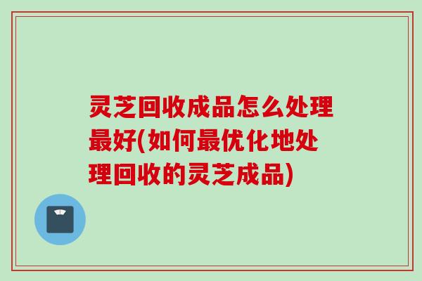 灵芝回收成品怎么处理最好(如何最优化地处理回收的灵芝成品)