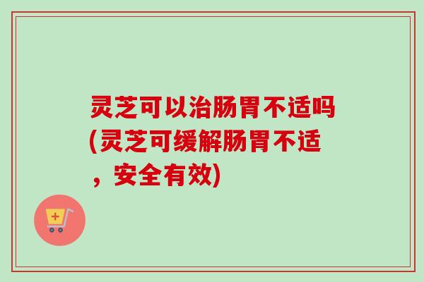 灵芝可以治肠胃不适吗(灵芝可缓解肠胃不适，安全有效)