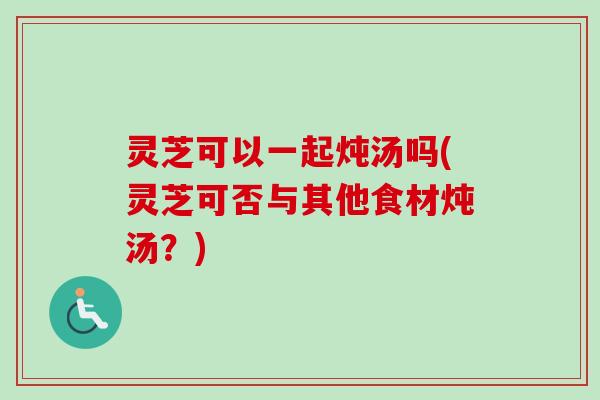 灵芝可以一起炖汤吗(灵芝可否与其他食材炖汤？)