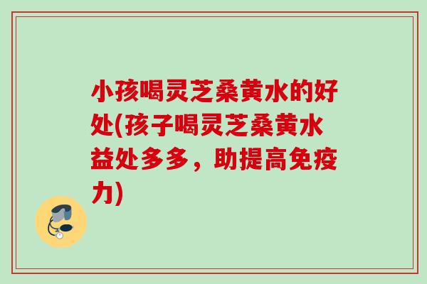 小孩喝灵芝桑黄水的好处(孩子喝灵芝桑黄水益处多多，助提高免疫力)