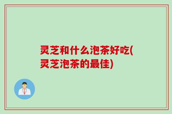 灵芝和什么泡茶好吃(灵芝泡茶的最佳)