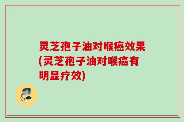 灵芝孢子油对喉癌效果(灵芝孢子油对喉癌有明显疗效)
