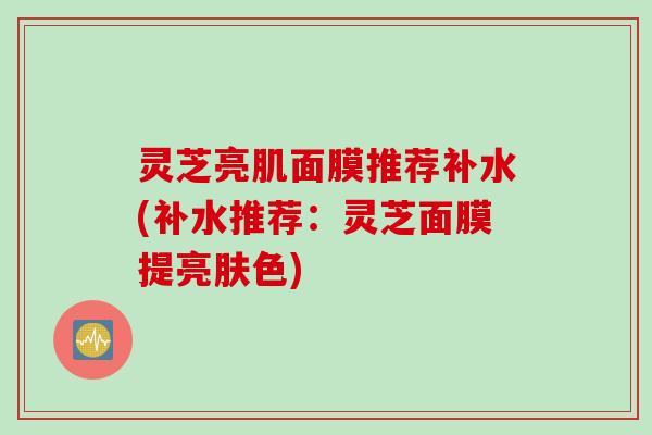 灵芝亮肌面膜推荐补水(补水推荐：灵芝面膜提亮肤色)