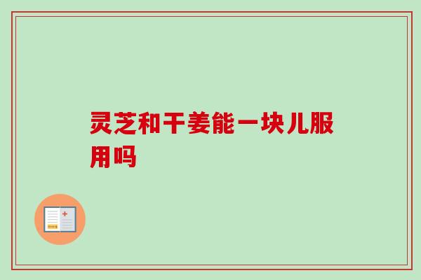 灵芝和干姜能一块儿服用吗
