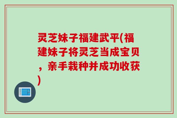 灵芝妹子福建武平(福建妹子将灵芝当成宝贝，亲手栽种并成功收获)