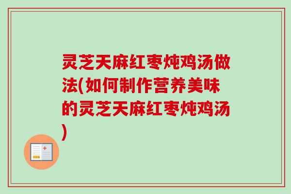 灵芝天麻红枣炖鸡汤做法(如何制作营养美味的灵芝天麻红枣炖鸡汤)