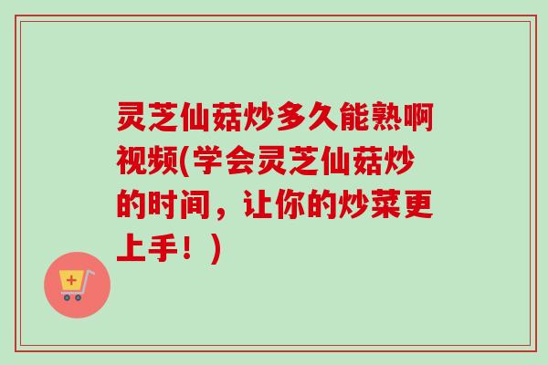 灵芝仙菇炒多久能熟啊视频(学会灵芝仙菇炒的时间，让你的炒菜更上手！)