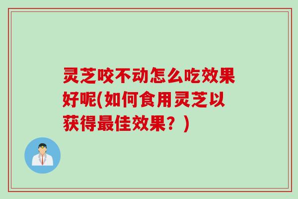 灵芝咬不动怎么吃效果好呢(如何食用灵芝以获得最佳效果？)