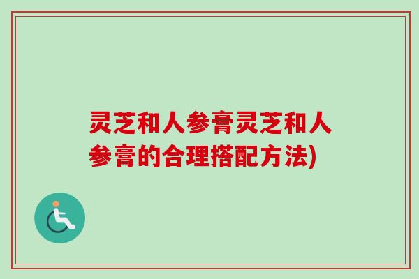 灵芝和人参膏灵芝和人参膏的合理搭配方法) 灵芝和人参膏灵芝和人参膏的合理搭配方法)