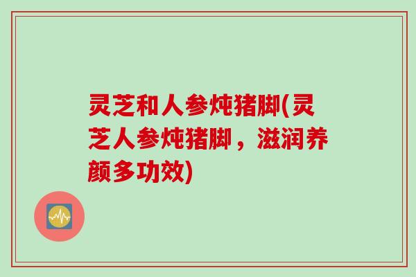 灵芝和人参炖猪脚(灵芝人参炖猪脚，滋润养颜多功效)