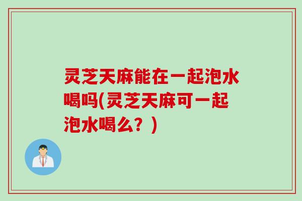 灵芝天麻能在一起泡水喝吗(灵芝天麻可一起泡水喝么?) 灵芝天麻能在一起泡水喝吗(灵芝天麻可一起泡水喝么?)