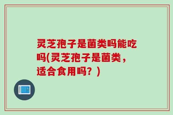 灵芝孢子是菌类吗能吃吗(灵芝孢子是菌类,适合食用吗?) 灵芝孢子是菌类吗能吃吗(灵芝孢子是菌类,适合食用吗?)
